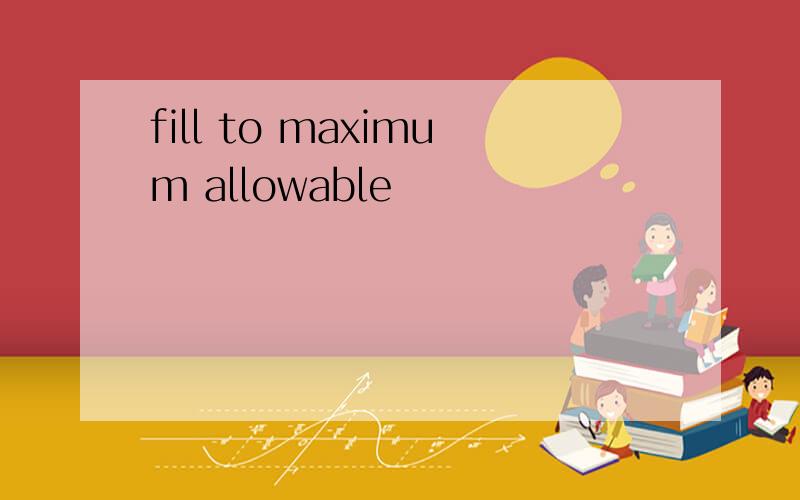 fill to maximum allowable