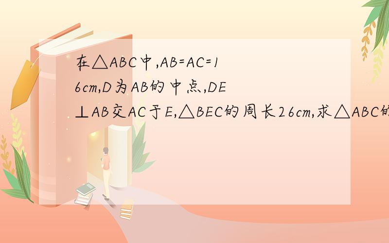 在△ABC中,AB=AC=16cm,D为AB的中点,DE⊥AB交AC于E,△BEC的周长26cm,求△ABC的周长