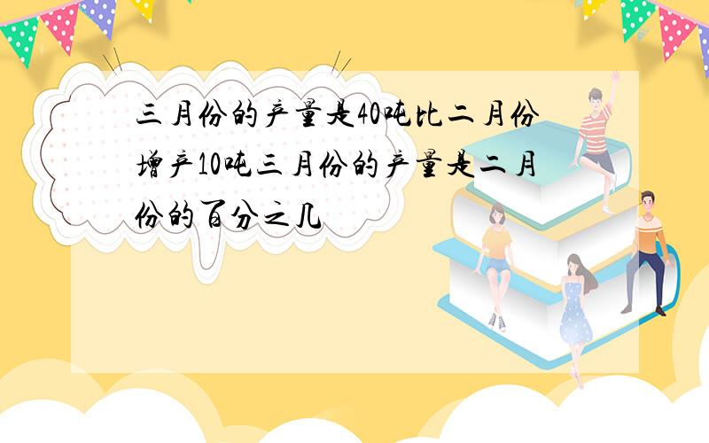 三月份的产量是40吨比二月份增产10吨三月份的产量是二月份的百分之几