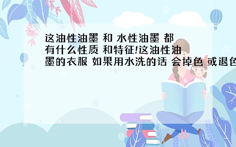 这油性油墨 和 水性油墨 都有什么性质 和特征!这油性油墨的衣服 如果用水洗的话 会掉色 或退色吗 是油性油墨好 还是