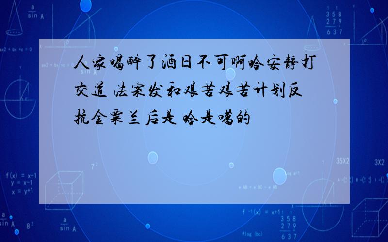 人家喝醉了酒日不可啊哈安静打交道 法案发和艰苦艰苦计划反抗金粟兰后是 哈是噶的