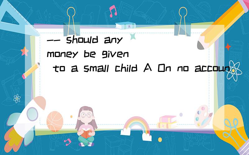 -- should any money be given to a small child A On no accoun