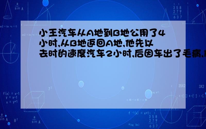 小王汽车从A地到B地公用了4小时,从B地返回A地,他先以去时的速度汽车2小时,后因车出了毛病,修车耽误了半小时,接着他用