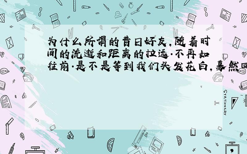 为什么所谓的昔日好友,随着时间的流逝和距离的拉远.不再如往前.是不是等到我们头发花白,蓦然回首,却一个真心朋友也没有.朋