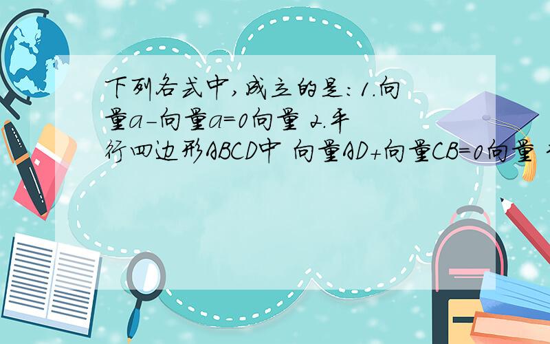 下列各式中,成立的是：1.向量a-向量a=0向量 2.平行四边形ABCD中 向量AD+向量CB=0向量 3.向量AB-向