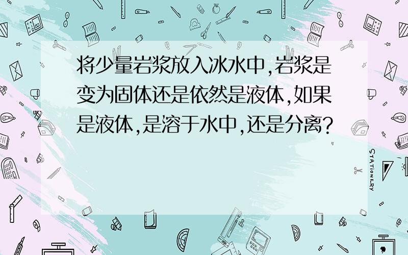 将少量岩浆放入冰水中,岩浆是变为固体还是依然是液体,如果是液体,是溶于水中,还是分离?