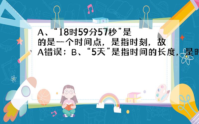 A、“18时59分57秒”是的是一个时间点，是指时刻，故A错误；B、“5天”是指时间的长度，是时间，故B正确；