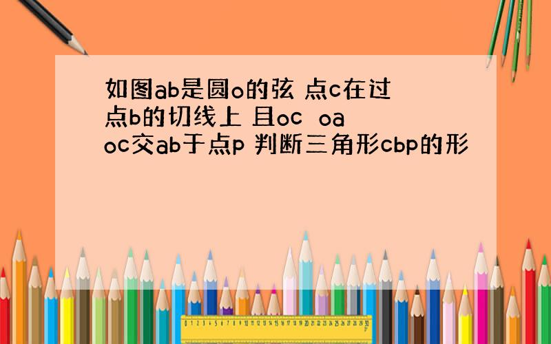 如图ab是圆o的弦 点c在过点b的切线上 且oc⊥oa oc交ab于点p 判断三角形cbp的形