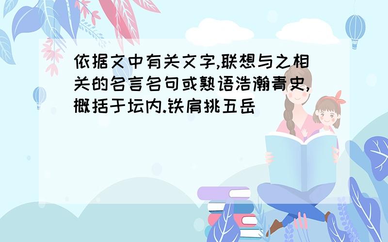 依据文中有关文字,联想与之相关的名言名句或熟语浩瀚青史,概括于坛内.铁肩挑五岳