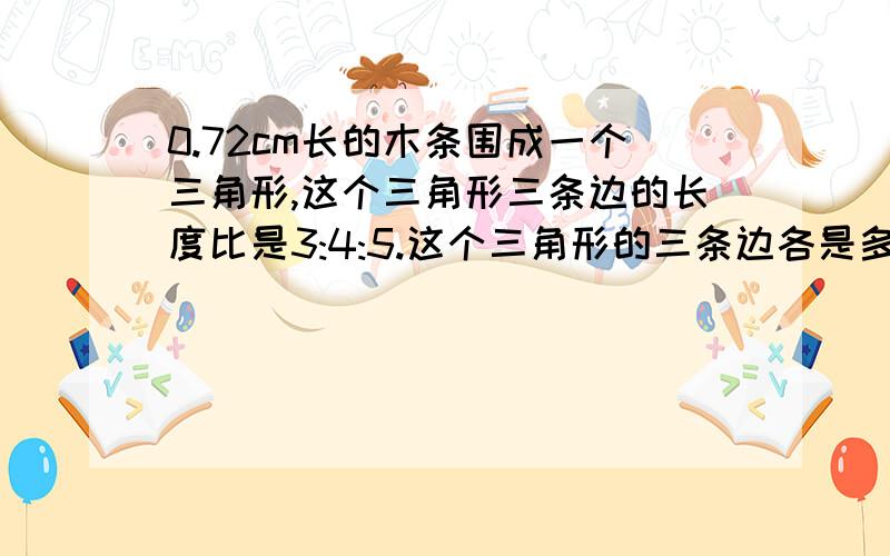 0.72cm长的木条围成一个三角形,这个三角形三条边的长度比是3:4:5.这个三角形的三条边各是多少米?