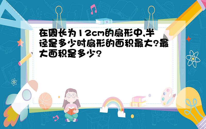 在周长为12cm的扇形中,半径是多少时扇形的面积最大?最大面积是多少?