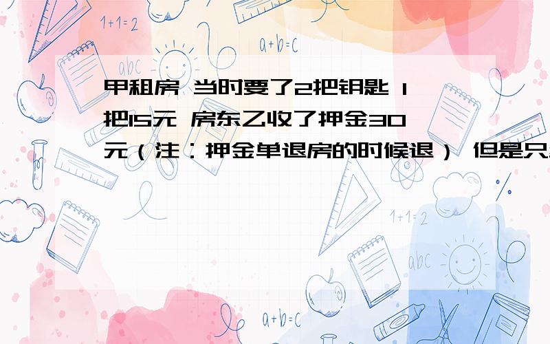 甲租房 当时要了2把钥匙 1把15元 房东乙收了押金30元（注：押金单退房的时候退） 但是只给有一把 然后房东乙去配了一