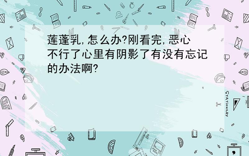 莲蓬乳,怎么办?刚看完,恶心不行了心里有阴影了有没有忘记的办法啊?