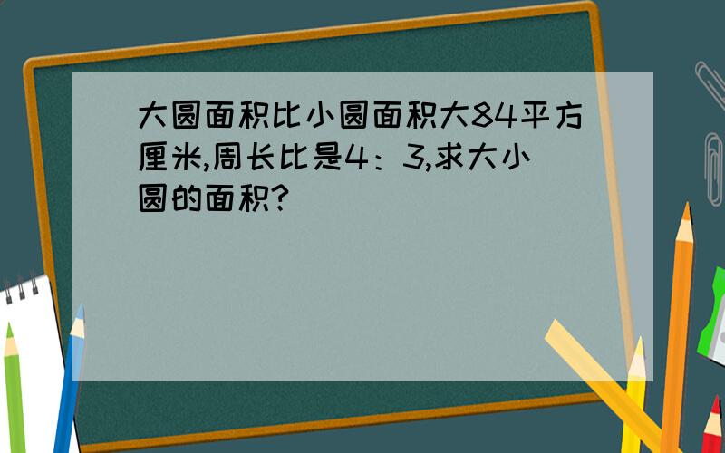 大圆面积比小圆面积大84平方厘米,周长比是4：3,求大小圆的面积?