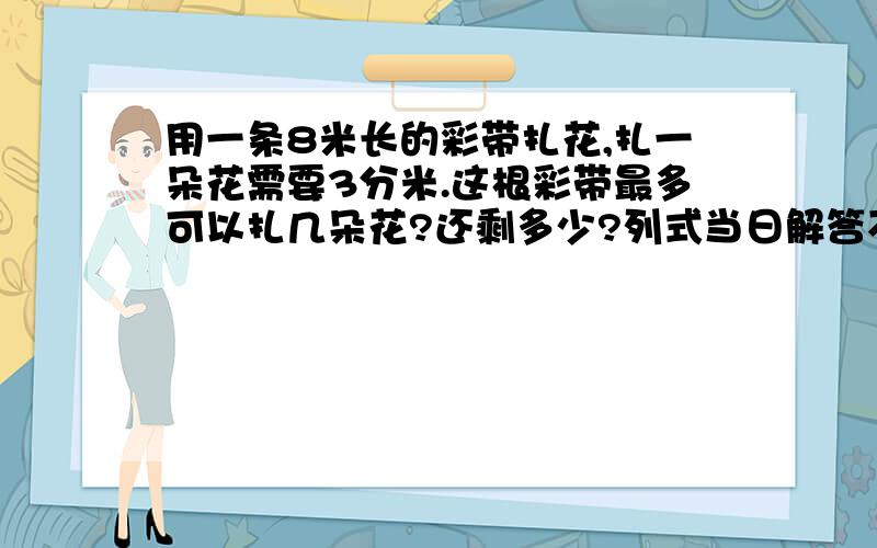 用一条8米长的彩带扎花,扎一朵花需要3分米.这根彩带最多可以扎几朵花?还剩多少?列式当日解答不然无效