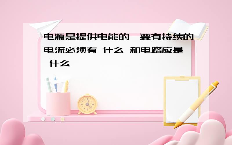 电源是提供电能的,要有持续的电流必须有 什么 和电路应是 什么