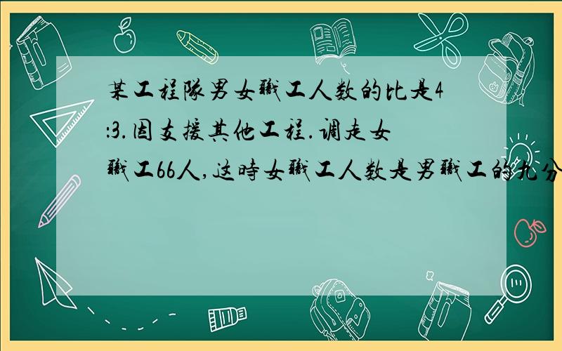 某工程队男女职工人数的比是4：3.因支援其他工程.调走女职工66人,这时女职工人数是男职工的九分之四,这