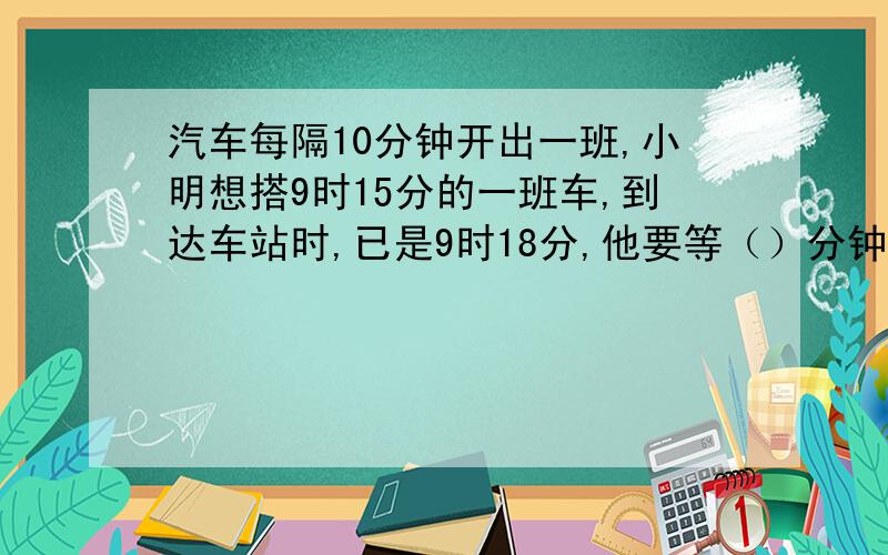 汽车每隔10分钟开出一班,小明想搭9时15分的一班车,到达车站时,已是9时18分,他要等（）分钟才可以搭乘下一班车.