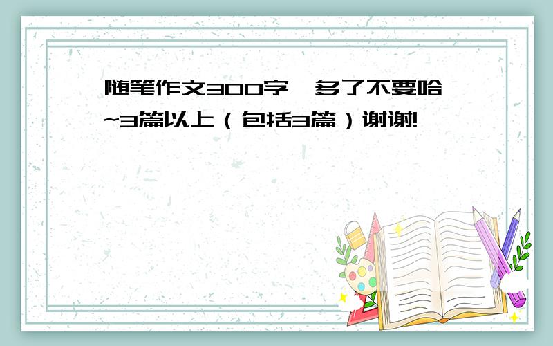 随笔作文300字,多了不要哈~3篇以上（包括3篇）谢谢!