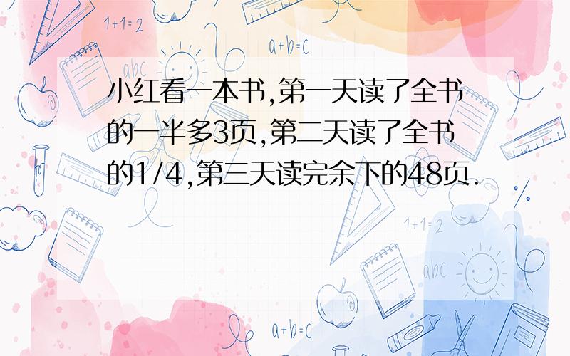 小红看一本书,第一天读了全书的一半多3页,第二天读了全书的1/4,第三天读完余下的48页.