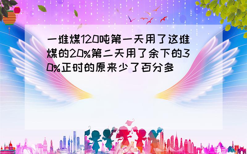 一堆煤120吨第一天用了这堆煤的20%第二天用了余下的30%正时的原来少了百分多