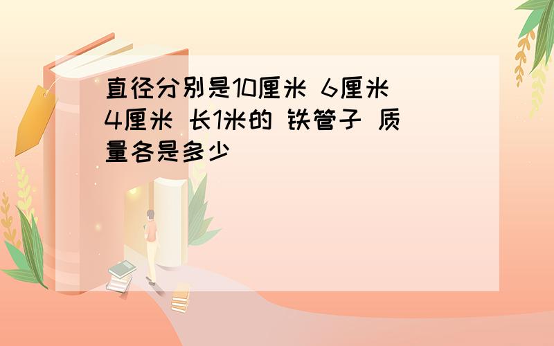 直径分别是10厘米 6厘米 4厘米 长1米的 铁管子 质量各是多少