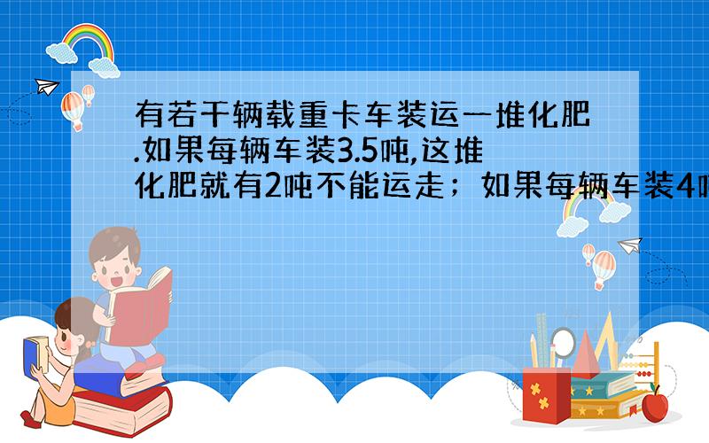 有若干辆载重卡车装运一堆化肥.如果每辆车装3.5吨,这堆化肥就有2吨不能运走；如果每辆车装4吨,