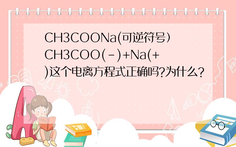 CH3COONa(可逆符号）CH3COO(-)+Na(+)这个电离方程式正确吗?为什么?