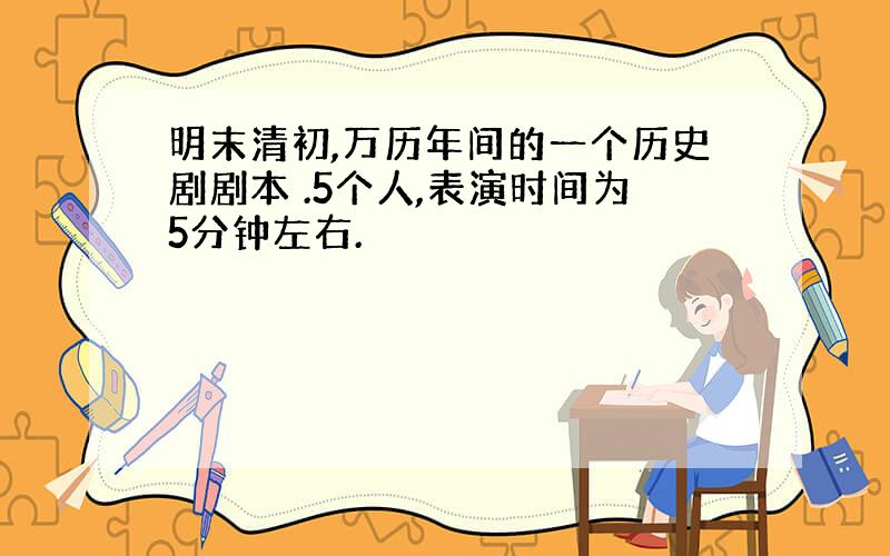 明末清初,万历年间的一个历史剧剧本 .5个人,表演时间为5分钟左右.