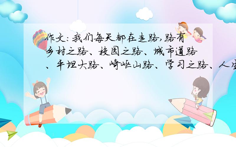 作文：我们每天都在走路,路有乡村之路、校园之路、城市道路、平坦大路、崎岖山路、学习之路、人生之路