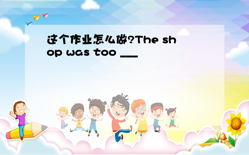 这个作业怎么做?The shop was too ___