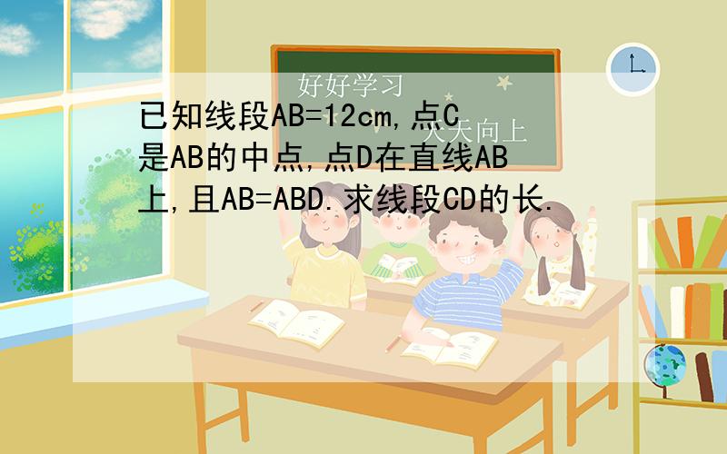 已知线段AB=12cm,点C是AB的中点,点D在直线AB上,且AB=ABD.求线段CD的长.