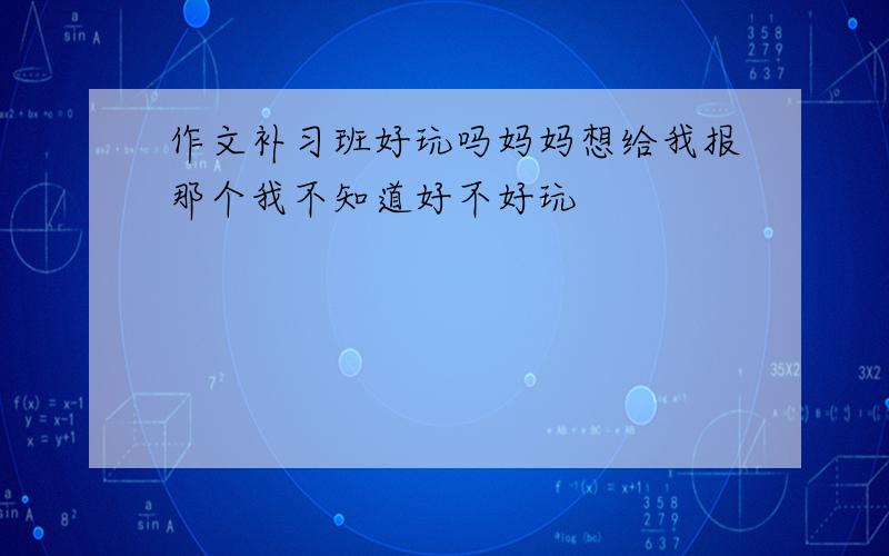 作文补习班好玩吗妈妈想给我报那个我不知道好不好玩