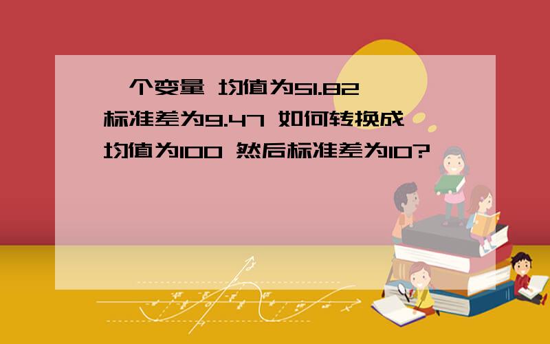 一个变量 均值为51.82 标准差为9.47 如何转换成均值为100 然后标准差为10?