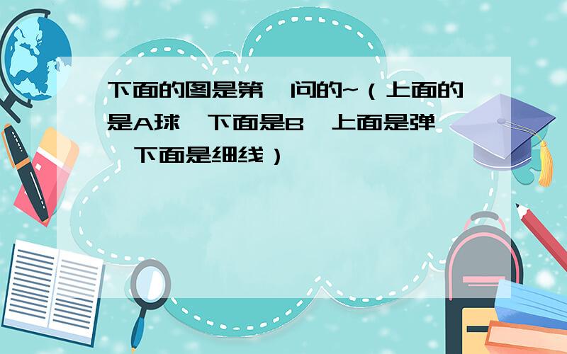 下面的图是第一问的~（上面的是A球,下面是B,上面是弹簧,下面是细线）