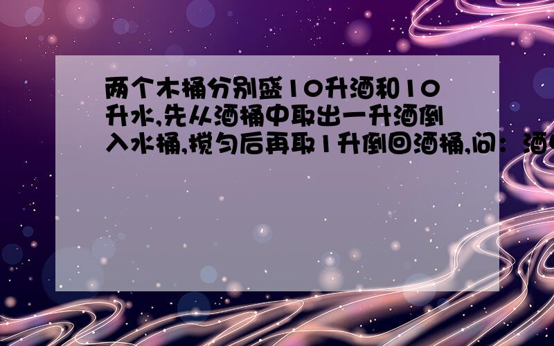 两个木桶分别盛10升酒和10升水,先从酒桶中取出一升酒倒入水桶,搅匀后再取1升倒回酒桶,问：酒中含水的比,水中含酒的比,