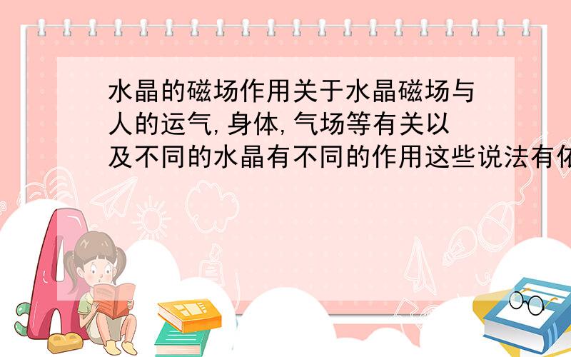 水晶的磁场作用关于水晶磁场与人的运气,身体,气场等有关以及不同的水晶有不同的作用这些说法有依据吗,还是只是炒作,有夸张的