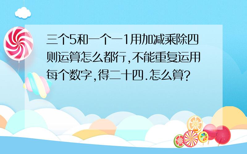 三个5和一个一1用加减乘除四则运算怎么都行,不能重复运用每个数字,得二十四.怎么算?