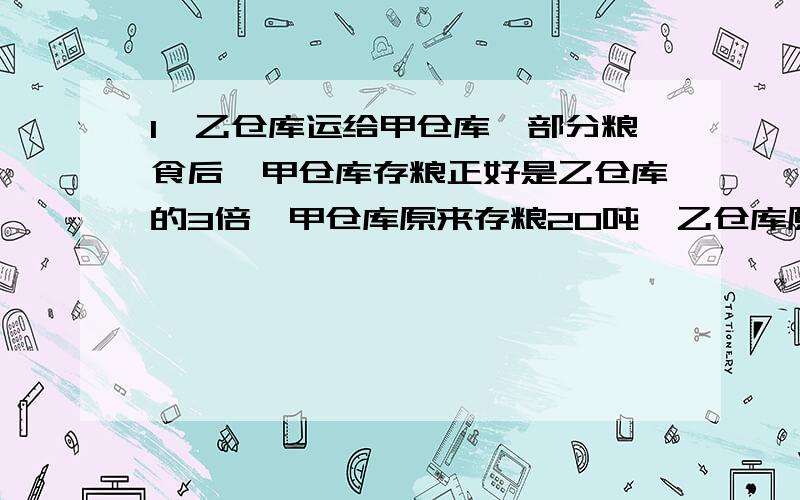 1、乙仓库运给甲仓库一部分粮食后,甲仓库存粮正好是乙仓库的3倍,甲仓库原来存粮20吨,乙仓库原来存粮15.4吨,求乙仓库