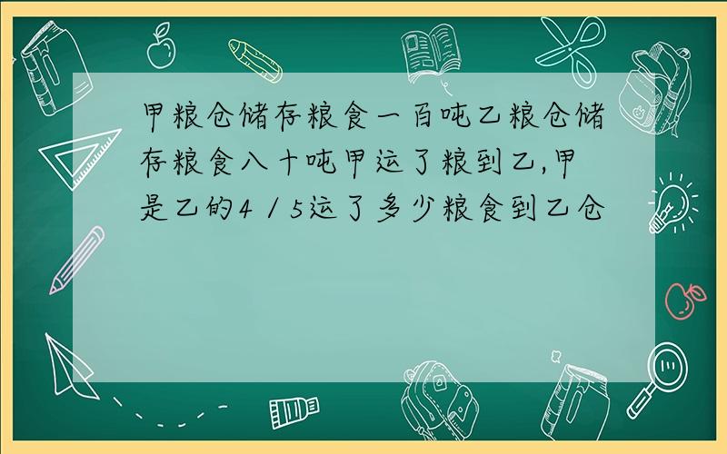 甲粮仓储存粮食一百吨乙粮仓储存粮食八十吨甲运了粮到乙,甲是乙的4／5运了多少粮食到乙仓