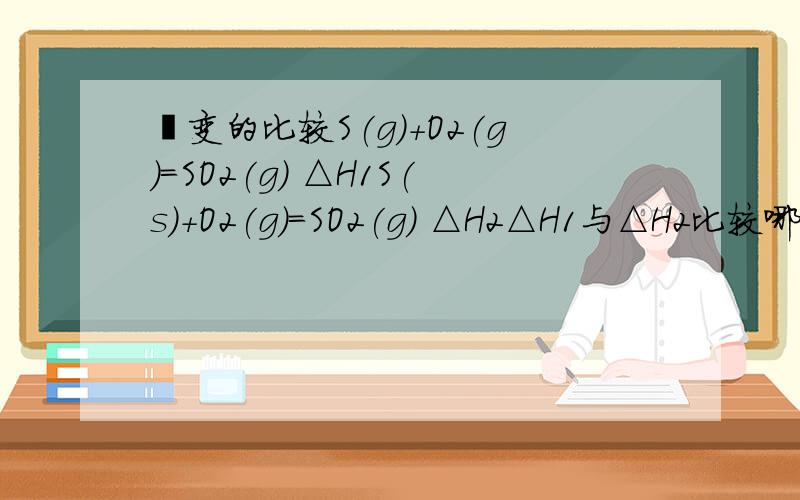 焓变的比较S(g)+O2(g)=SO2(g) △H1S(s)+O2(g)=SO2(g) △H2△H1与△H2比较哪个大?