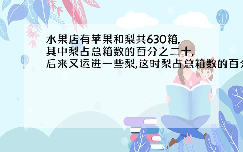 水果店有苹果和梨共630箱,其中梨占总箱数的百分之二十,后来又运进一些梨,这时梨占总箱数的百分之三十,