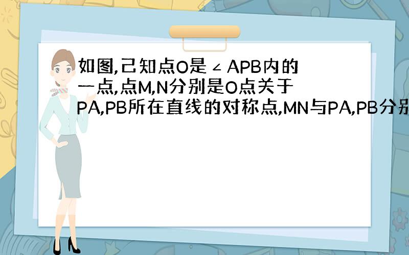 如图,己知点O是∠APB内的一点,点M,N分别是O点关于PA,PB所在直线的对称点,MN与PA,PB分别相交于点E,F,