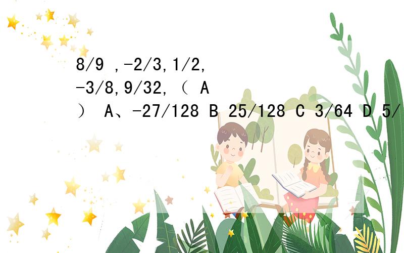 8/9 ,-2/3,1/2,-3/8,9/32,（ A ） A、-27/128 B 25/128 C 3/64 D 5/