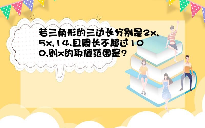 若三角形的三边长分别是2x,5x,14.且周长不超过100,则x的取值范围是?
