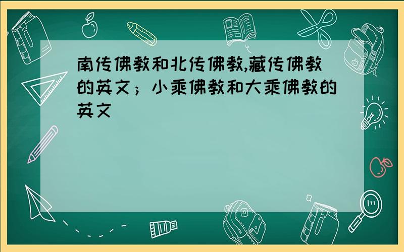 南传佛教和北传佛教,藏传佛教的英文；小乘佛教和大乘佛教的英文