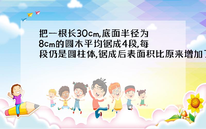 把一根长30cm,底面半径为8cm的圆木平均锯成4段,每段仍是圆柱体,锯成后表面积比原来增加了多少?