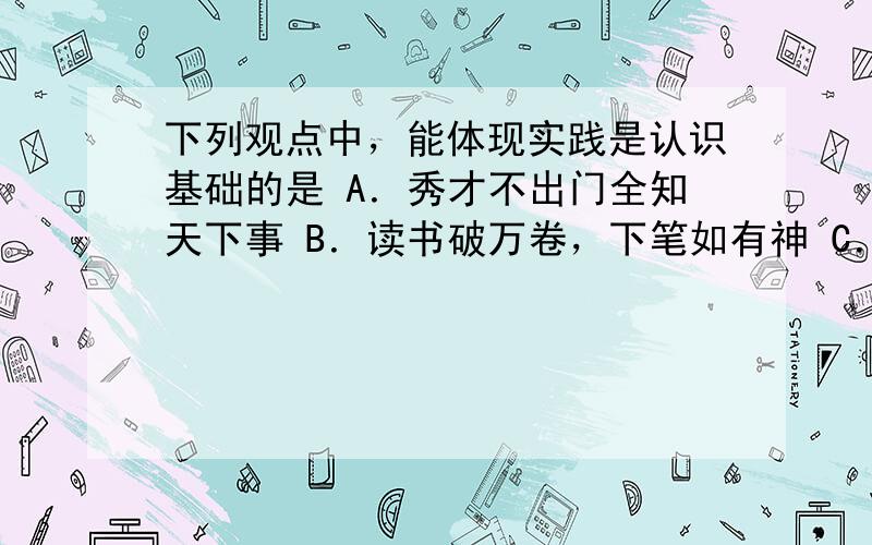 下列观点中，能体现实践是认识基础的是 A．秀才不出门全知天下事 B．读书破万卷，下笔如有神 C．不怕做不到，就怕想不到