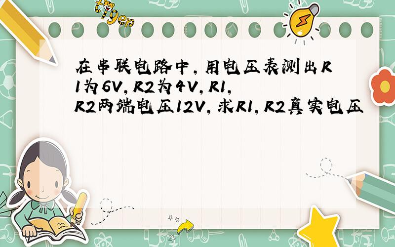 在串联电路中,用电压表测出R1为6V,R2为4V,R1,R2两端电压12V,求R1,R2真实电压