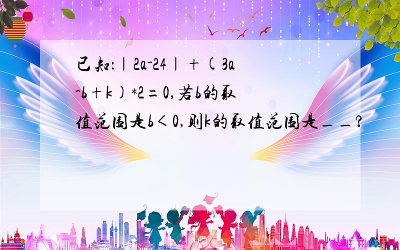 已知：｜2a-24｜+(3a-b+k)*2=0,若b的取值范围是b＜0,则k的取值范围是__?